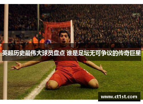 英超历史最伟大球员盘点 谁是足坛无可争议的传奇巨星